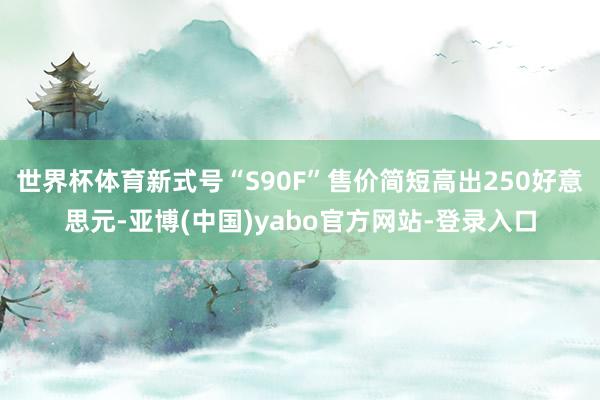 世界杯体育新式号“S90F”售价简短高出250好意思元-亚博(中国)yabo官方网站-登录入口