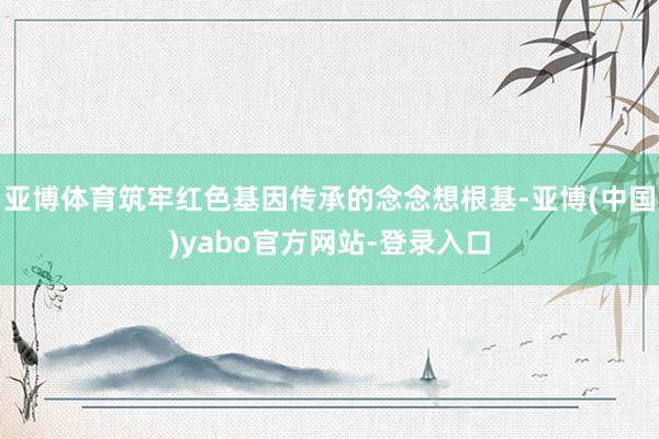 亚博体育筑牢红色基因传承的念念想根基-亚博(中国)yabo官方网站-登录入口