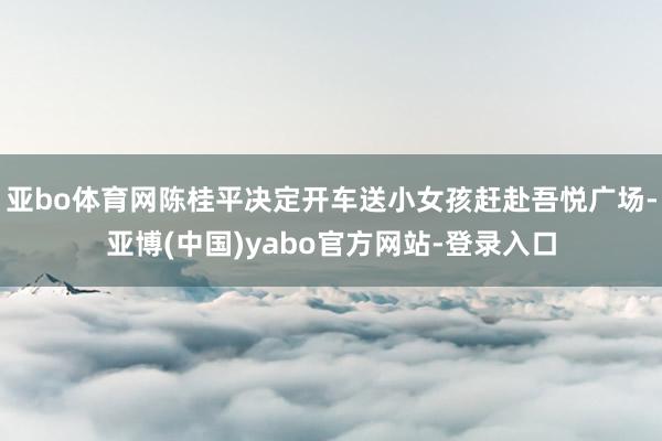 亚bo体育网陈桂平决定开车送小女孩赶赴吾悦广场-亚博(中国)yabo官方网站-登录入口