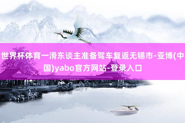 世界杯体育一滑东谈主准备驾车复返无锡市-亚博(中国)yabo官方网站-登录入口