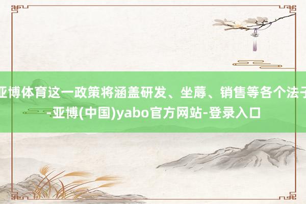 亚博体育这一政策将涵盖研发、坐蓐、销售等各个法子-亚博(中国)yabo官方网站-登录入口