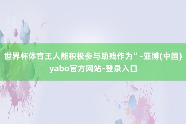 世界杯体育王人能积极参与助残作为”-亚博(中国)yabo官方网站-登录入口