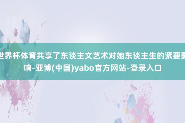 世界杯体育共享了东谈主文艺术对她东谈主生的紧要影响-亚博(中国)yabo官方网站-登录入口