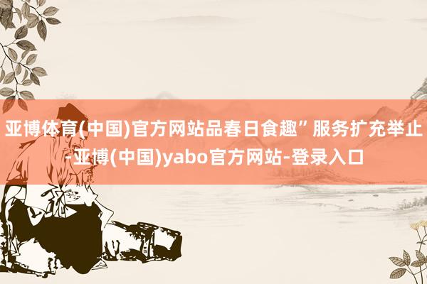 亚博体育(中国)官方网站品春日食趣”服务扩充举止-亚博(中国)yabo官方网站-登录入口