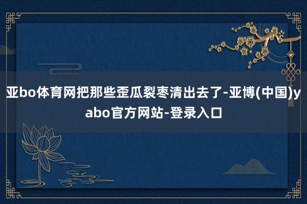 亚bo体育网把那些歪瓜裂枣清出去了-亚博(中国)yabo官方网站-登录入口