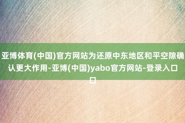 亚博体育(中国)官方网站为还原中东地区和平空隙确认更大作用-亚博(中国)yabo官方网站-登录入口