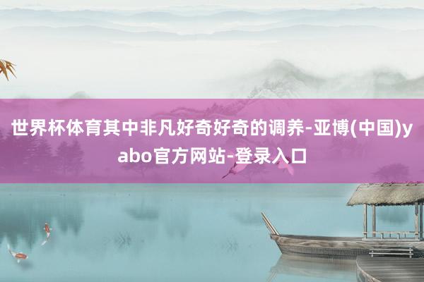 世界杯体育其中非凡好奇好奇的调养-亚博(中国)yabo官方网站-登录入口