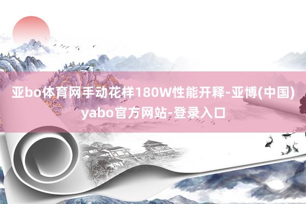 亚bo体育网手动花样180W性能开释-亚博(中国)yabo官方网站-登录入口