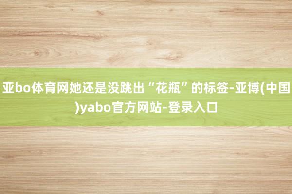 亚bo体育网她还是没跳出“花瓶”的标签-亚博(中国)yabo官方网站-登录入口
