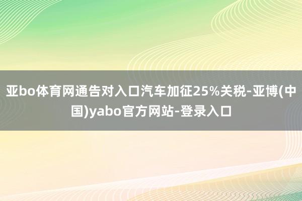 亚bo体育网通告对入口汽车加征25%关税-亚博(中国)yabo官方网站-登录入口