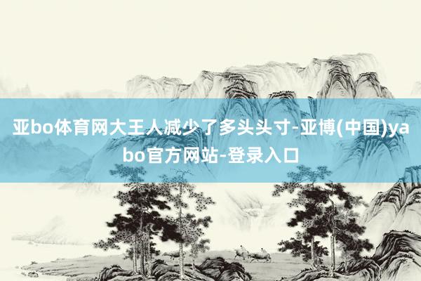 亚bo体育网大王人减少了多头头寸-亚博(中国)yabo官方网站-登录入口
