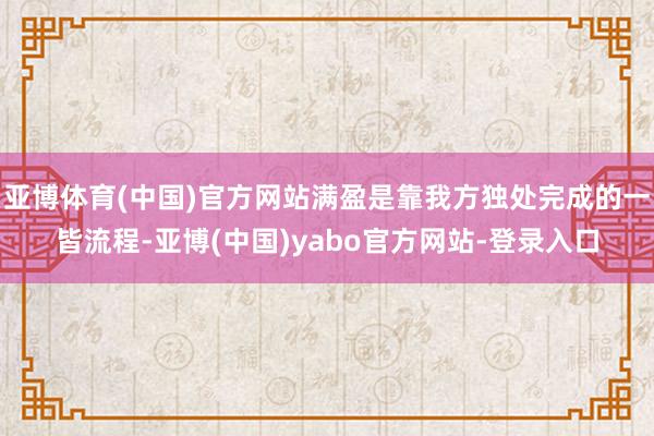 亚博体育(中国)官方网站满盈是靠我方独处完成的一皆流程-亚博(中国)yabo官方网站-登录入口