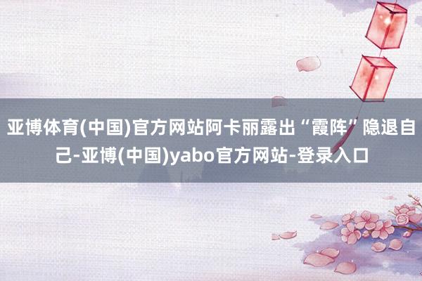 亚博体育(中国)官方网站阿卡丽露出“霞阵”隐退自己-亚博(中国)yabo官方网站-登录入口