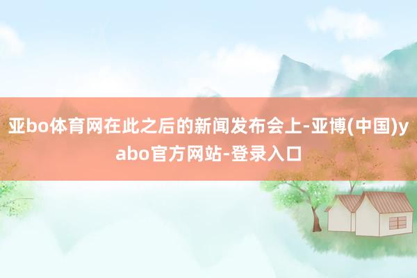 亚bo体育网在此之后的新闻发布会上-亚博(中国)yabo官方网站-登录入口