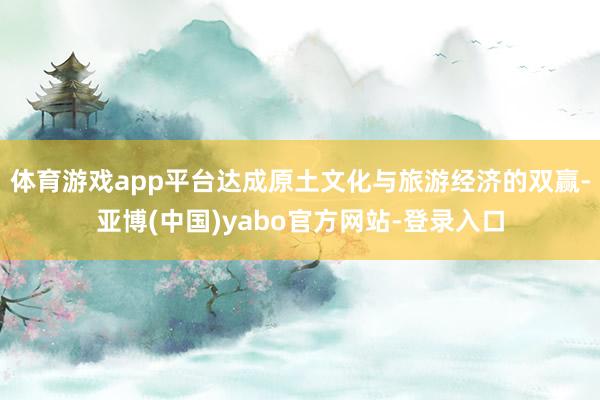 体育游戏app平台达成原土文化与旅游经济的双赢-亚博(中国)yabo官方网站-登录入口