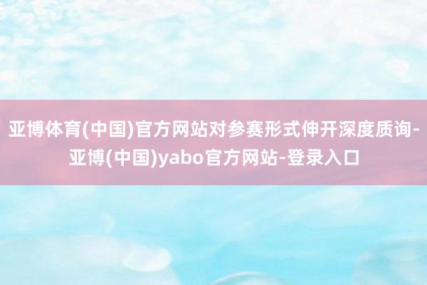 亚博体育(中国)官方网站对参赛形式伸开深度质询-亚博(中国)yabo官方网站-登录入口
