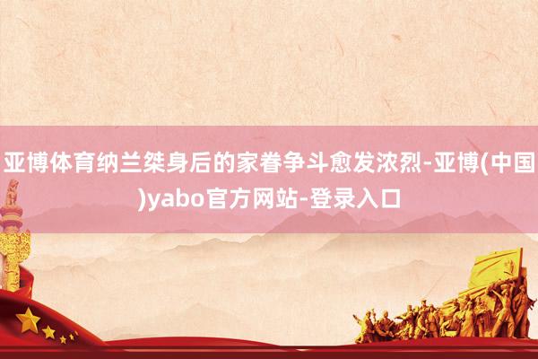 亚博体育纳兰桀身后的家眷争斗愈发浓烈-亚博(中国)yabo官方网站-登录入口