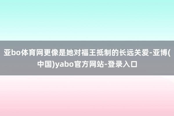 亚bo体育网更像是她对福王抵制的长远关爱-亚博(中国)yabo官方网站-登录入口