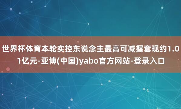 世界杯体育本轮实控东说念主最高可减握套现约1.01亿元-亚博(中国)yabo官方网站-登录入口