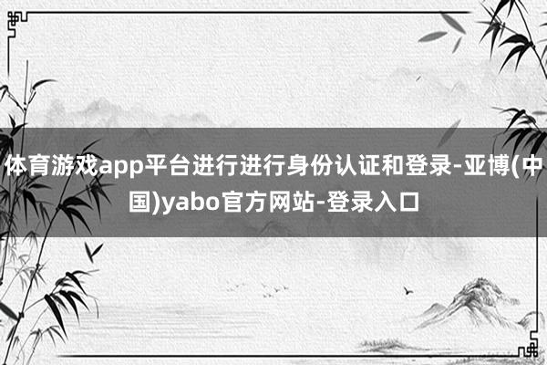 体育游戏app平台进行进行身份认证和登录-亚博(中国)yabo官方网站-登录入口