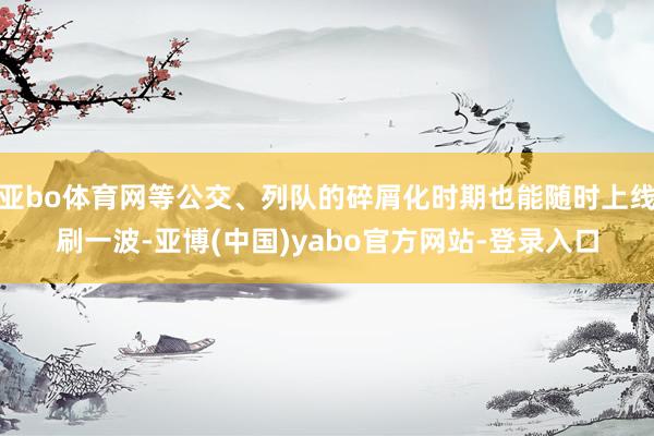 亚bo体育网等公交、列队的碎屑化时期也能随时上线刷一波-亚博(中国)yabo官方网站-登录入口