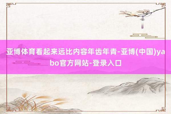 亚博体育看起来远比内容年齿年青-亚博(中国)yabo官方网站-登录入口