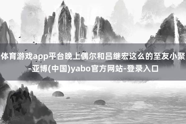 体育游戏app平台晚上偶尔和吕继宏这么的至友小聚-亚博(中国)yabo官方网站-登录入口