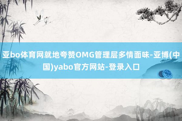 亚bo体育网就地夸赞OMG管理层多情面味-亚博(中国)yabo官方网站-登录入口