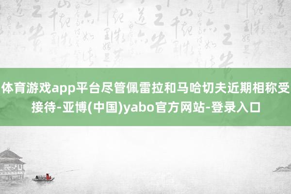 体育游戏app平台尽管佩雷拉和马哈切夫近期相称受接待-亚博(中国)yabo官方网站-登录入口