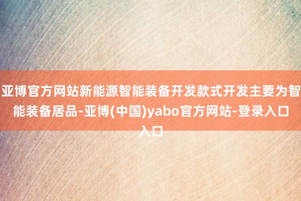 亚博官方网站新能源智能装备开发款式开发主要为智能装备居品-亚博(中国)yabo官方网站-登录入口