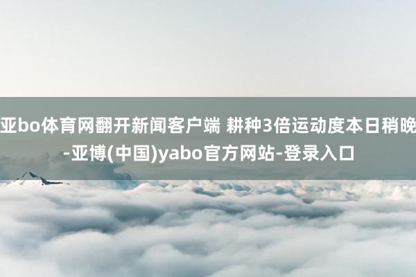 亚bo体育网翻开新闻客户端 耕种3倍运动度本日稍晚-亚博(中国)yabo官方网站-登录入口