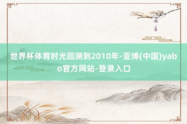 世界杯体育时光回溯到2010年-亚博(中国)yabo官方网站-登录入口