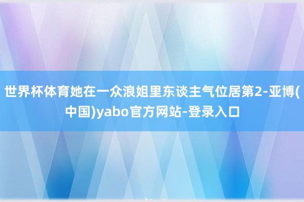 世界杯体育她在一众浪姐里东谈主气位居第2-亚博(中国)yabo官方网站-登录入口