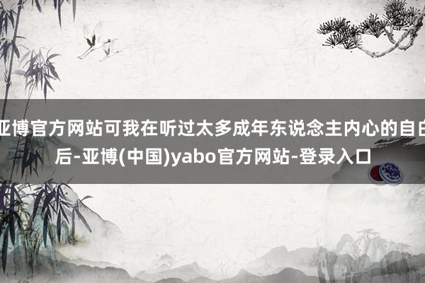 亚博官方网站可我在听过太多成年东说念主内心的自白后-亚博(中国)yabo官方网站-登录入口