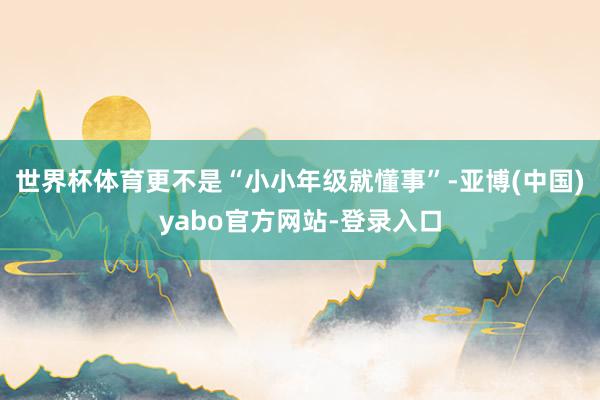 世界杯体育更不是“小小年级就懂事”-亚博(中国)yabo官方网站-登录入口