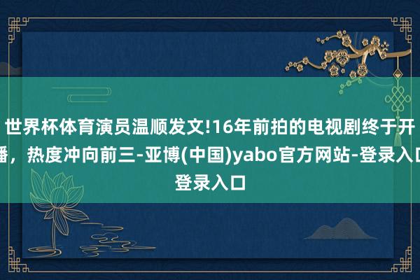 世界杯体育演员温顺发文!16年前拍的电视剧终于开播，热度冲向前三-亚博(中国)yabo官方网站-登录入口