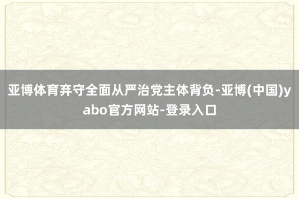 亚博体育弃守全面从严治党主体背负-亚博(中国)yabo官方网站-登录入口