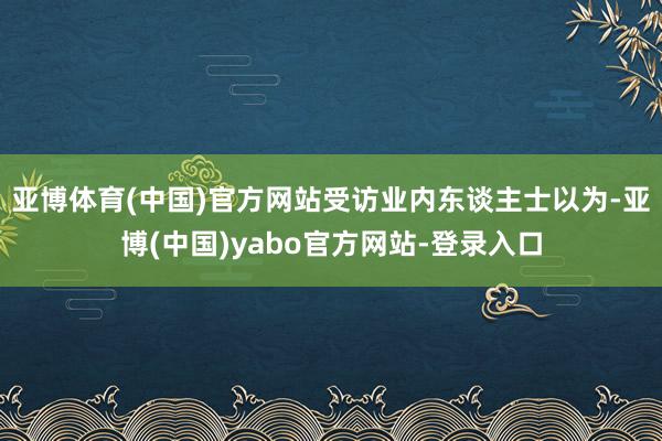 亚博体育(中国)官方网站受访业内东谈主士以为-亚博(中国)yabo官方网站-登录入口