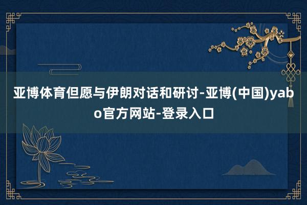 亚博体育但愿与伊朗对话和研讨-亚博(中国)yabo官方网站-登录入口