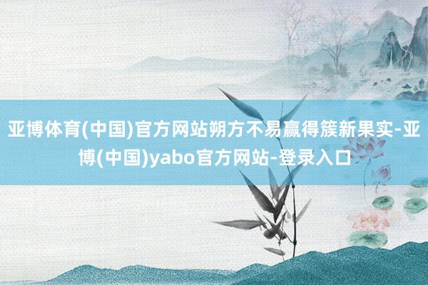 亚博体育(中国)官方网站朔方不易赢得簇新果实-亚博(中国)yabo官方网站-登录入口