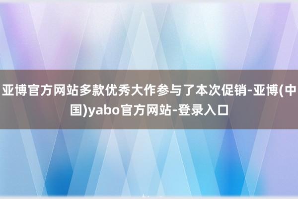 亚博官方网站多款优秀大作参与了本次促销-亚博(中国)yabo官方网站-登录入口