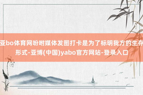 亚bo体育网吩咐媒体发图打卡是为了标明我方的生存形式-亚博(中国)yabo官方网站-登录入口