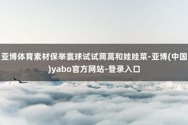 亚博体育素材保举寰球试试茼蒿和娃娃菜-亚博(中国)yabo官方网站-登录入口
