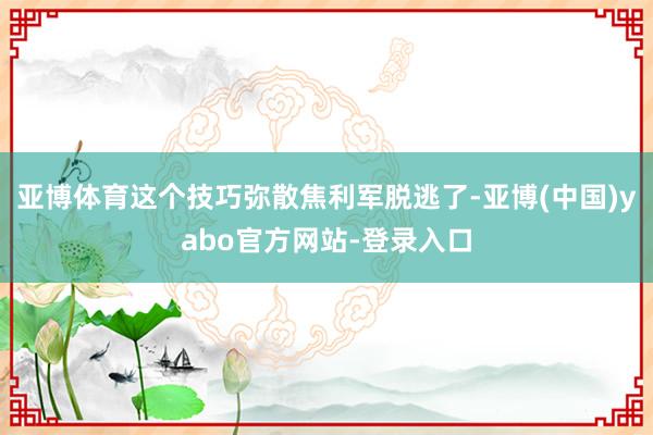 亚博体育这个技巧弥散焦利军脱逃了-亚博(中国)yabo官方网站-登录入口