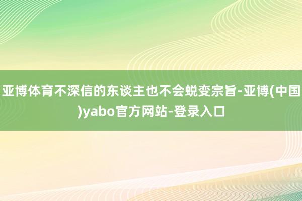 亚博体育不深信的东谈主也不会蜕变宗旨-亚博(中国)yabo官方网站-登录入口