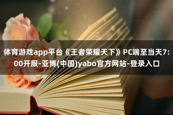 体育游戏app平台《王者荣耀天下》PC端至当天7:00开服-亚博(中国)yabo官方网站-登录入口