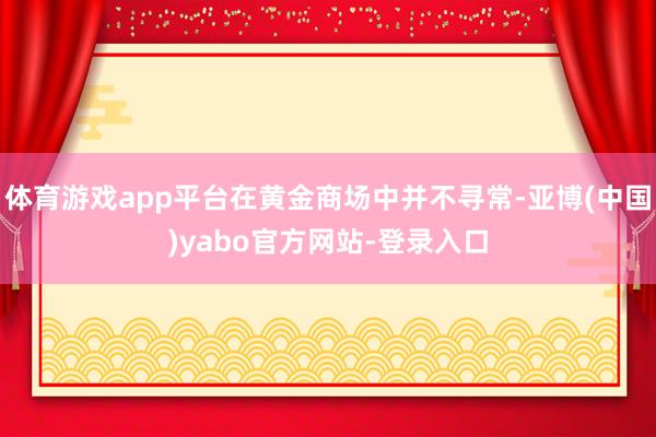 体育游戏app平台在黄金商场中并不寻常-亚博(中国)yabo官方网站-登录入口
