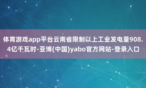 体育游戏app平台云南省限制以上工业发电量908.4亿千瓦时-亚博(中国)yabo官方网站-登录入口