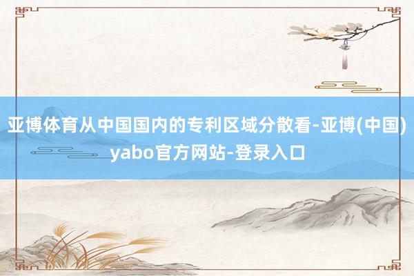 亚博体育从中国国内的专利区域分散看-亚博(中国)yabo官方网站-登录入口