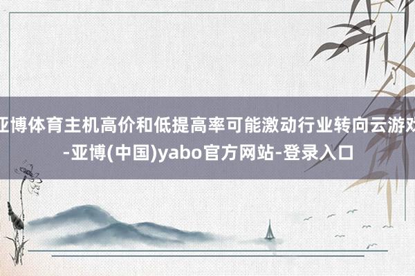 亚博体育主机高价和低提高率可能激动行业转向云游戏-亚博(中国)yabo官方网站-登录入口